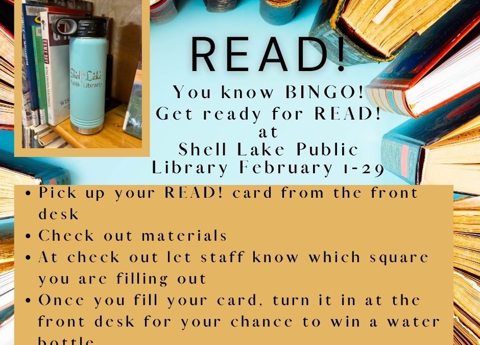 READ! You know BINGO! Get ready for READ! at Shell Lake Public Library February 1-29 Pick up your READ! card from the front desk Check out materials At check out let staff know which square you are filling out Once you fill your card, turn it in at the front desk for your chance to win a water bottle