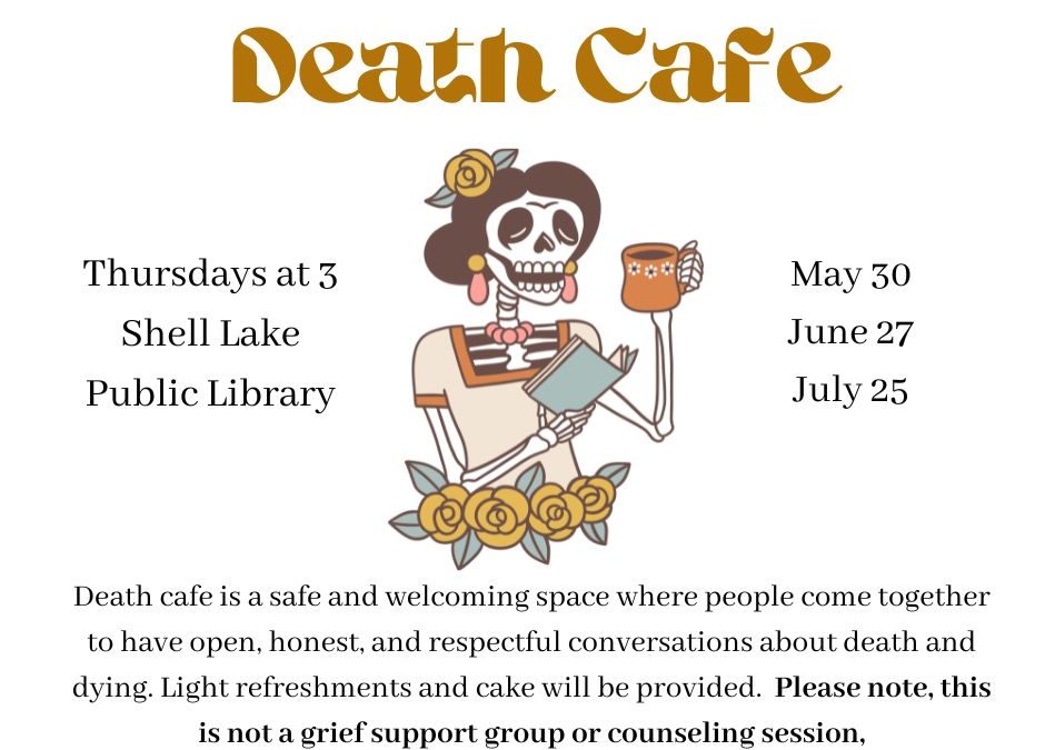 Join us for Death Cafe at Shell Lake Public Library Thursday June 27 from 3 to 5 pm. A Death Cafe is a safe and welcoming space where people come together to have open, honest,and respectful conversations about death and dying. This is not a grief support group, counseling session, or a faith-based program but rather an opportunity to discuss a subject that is so fundamental to life yet frequently avoided in mainstream conversations. Death Cafe is an informal and unique social gathering for people to talk about whatever is on their mind as it relates to death and dying. In the tradition of Death Cafes around the world, cake will be served.